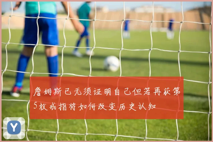 詹姆斯已无须证明自己但若再获第5枚戒指将如何改变历史认知