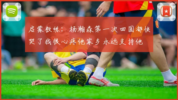 启蒙教练:杨瀚森第一次回国都快哭了我很心疼他家乡永远支持他