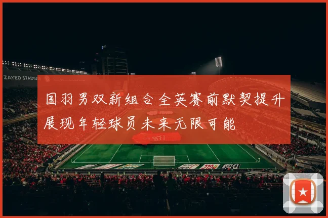 国羽男双新组合全英赛前默契提升展现年轻球员未来无限可能