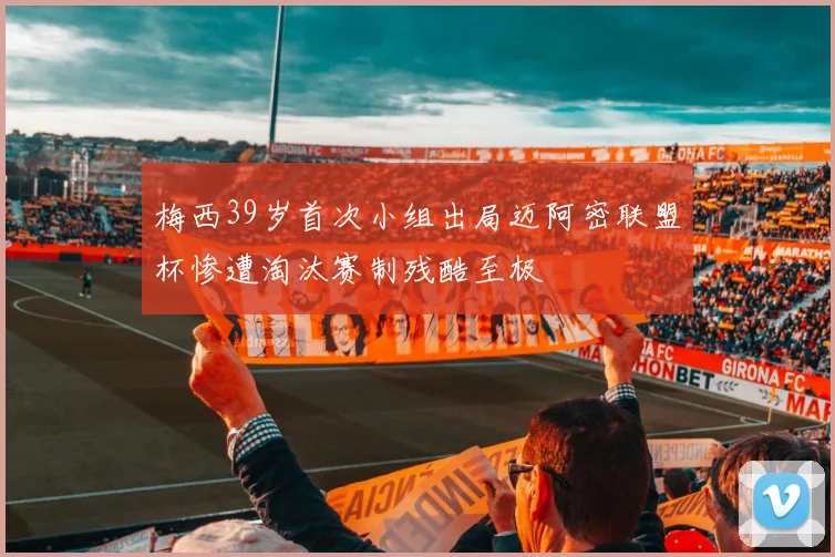 梅西39岁首次小组出局迈阿密联盟杯惨遭淘汰赛制残酷至极