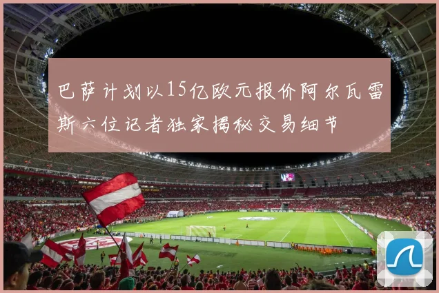 巴萨计划以15亿欧元报价阿尔瓦雷斯六位记者独家揭秘交易细节