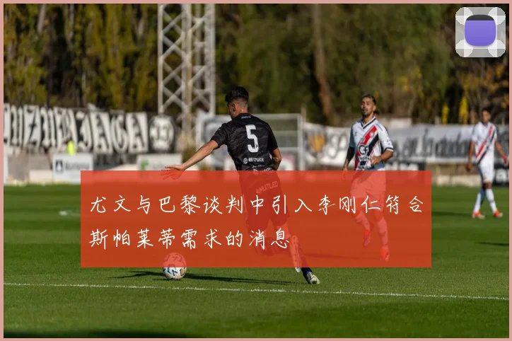 尤文与巴黎谈判中引入李刚仁符合斯帕莱蒂需求的消息